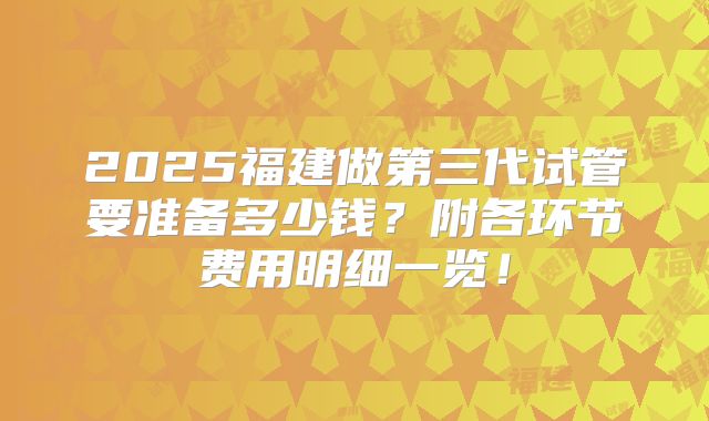 2025福建做第三代试管要准备多少钱？附各环节费用明细一览！