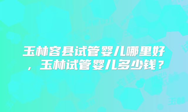 玉林容县试管婴儿哪里好,玉林试管婴儿多少钱?