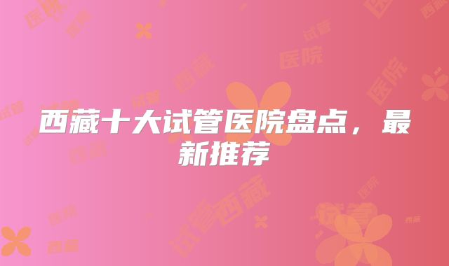 西藏十大试管医院盘点，最新推荐