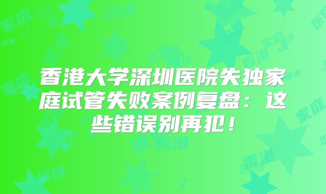 香港大学深圳医院失独家庭试管失败案例复盘：这些错误别再犯！