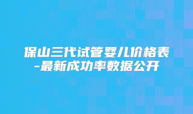 保山三代试管婴儿价格表-最新成功率数据公开