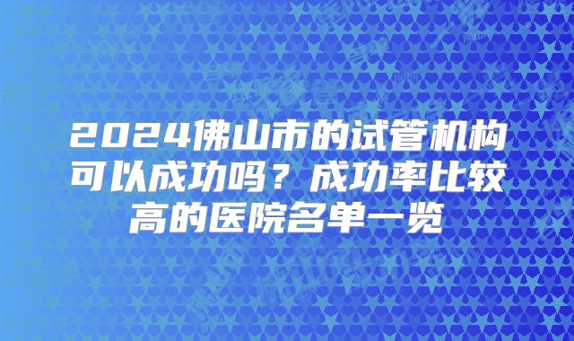 2024佛山市的试管机构可以成功吗?成功率比较高的医院名单一览