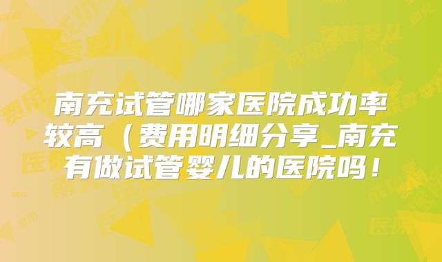 南充试管哪家医院成功率较高(费用明细分享_南充有做试管婴儿的医院吗!