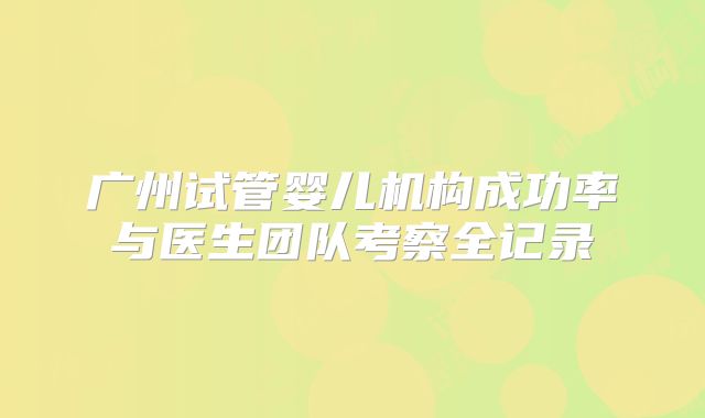 广州试管婴儿机构成功率与医生团队考察全记录
