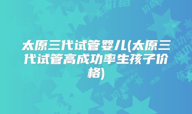 太原三代试管婴儿(太原三代试管高成功率生孩子价格)