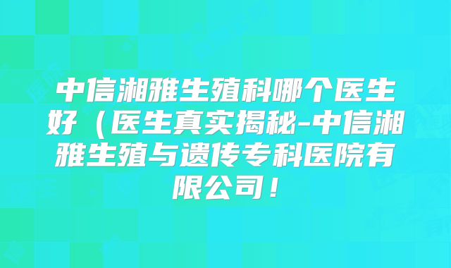 中信湘雅生殖科哪个医生好（医生真实揭秘-中信湘雅生殖与遗传专科医院有限公司！