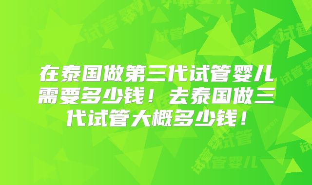 在泰国做第三代试管婴儿需要多少钱！去泰国做三代试管大概多少钱！