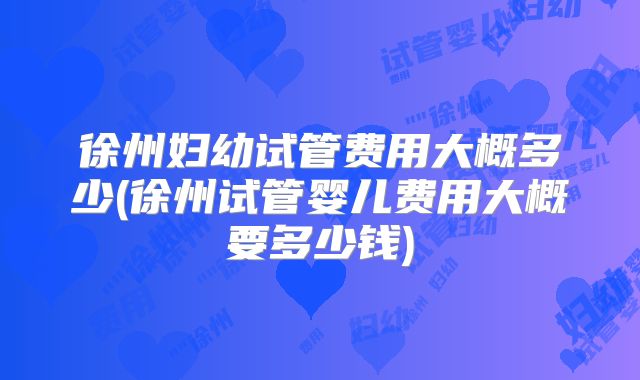 徐州妇幼试管费用大概多少(徐州试管婴儿费用大概要多少钱)