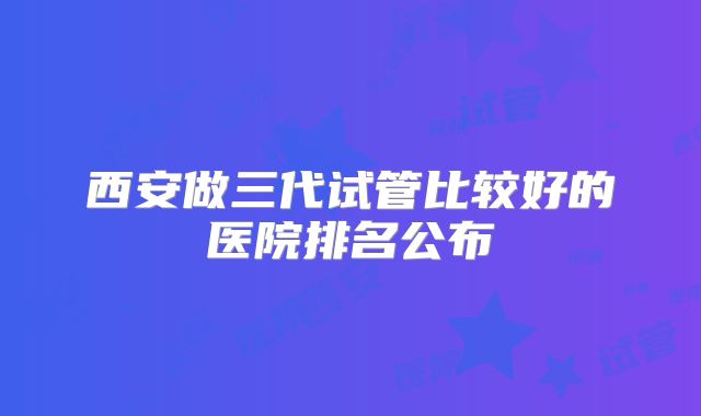 西安做三代试管比较好的医院排名公布