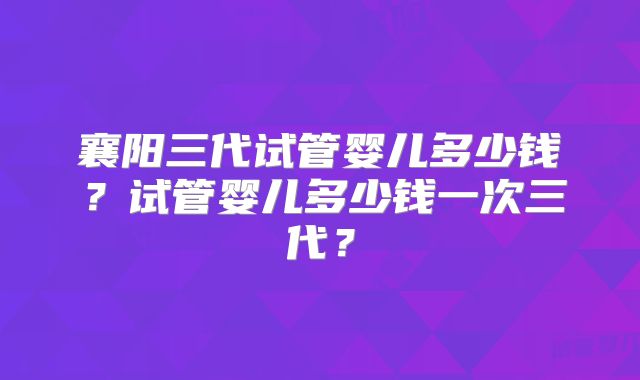 襄阳三代试管婴儿多少钱？试管婴儿多少钱一次三代？