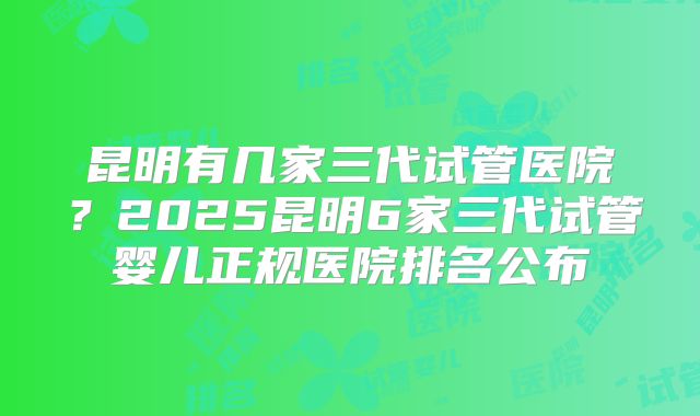 昆明有几家三代试管医院?2025昆明6家三代试管婴儿正规医院排名公布