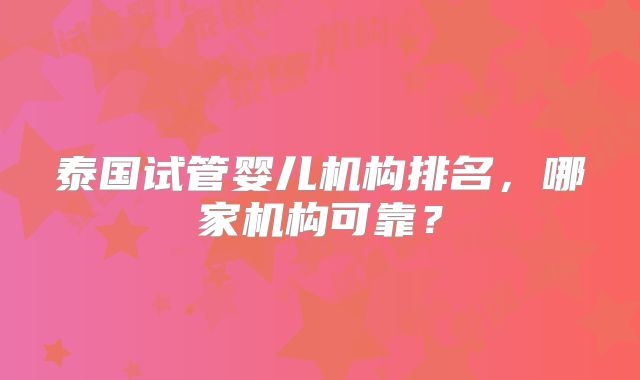 泰国试管婴儿机构排名,哪家机构可靠?