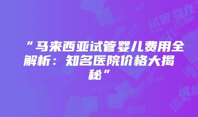 “马来西亚试管婴儿费用全解析：知名医院价格大揭秘”