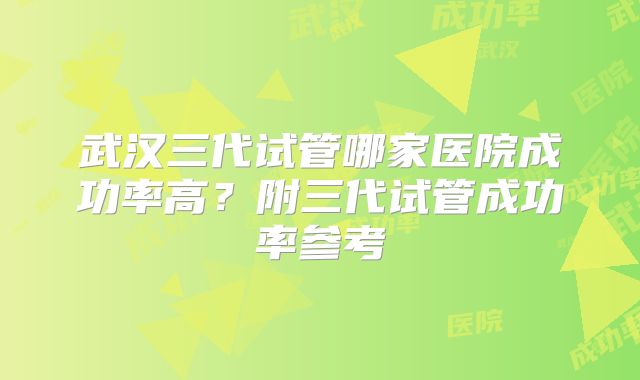 武汉三代试管哪家医院成功率高？附三代试管成功率参考