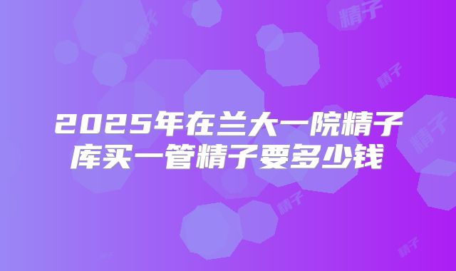 2025年在兰大一院精子库买一管精子要多少钱