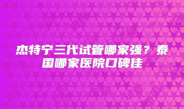 杰特宁三代试管哪家强?泰国哪家医院口碑佳
