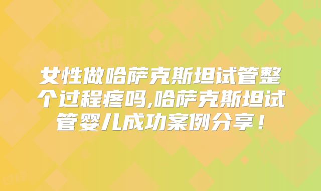 女性做哈萨克斯坦试管整个过程疼吗,哈萨克斯坦试管婴儿成功案例分享！