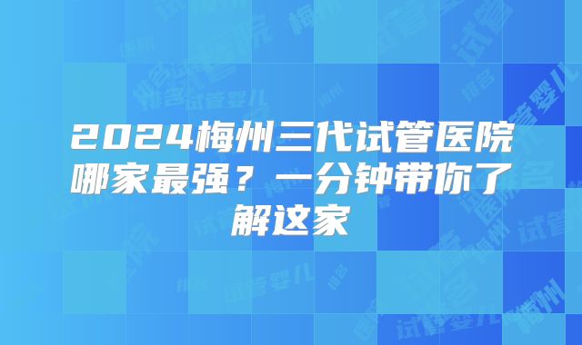 2024梅州三代试管医院哪家最强？一分钟带你了解这家