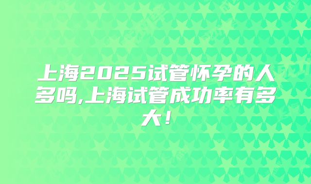 上海2025试管怀孕的人多吗,上海试管成功率有多大！