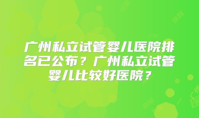广州私立试管婴儿医院排名已公布？广州私立试管婴儿比较好医院？
