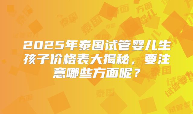 2025年泰国试管婴儿生孩子价格表大揭秘,要注意哪些方面呢?