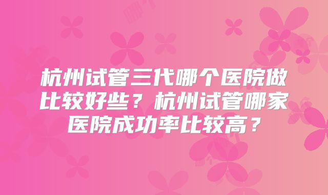 杭州试管三代哪个医院做比较好些?杭州试管哪家医院成功率比较高?