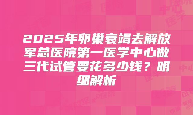 2025年卵巢衰竭去解放军总医院第一医学中心做三代试管要花多少钱？明细解析