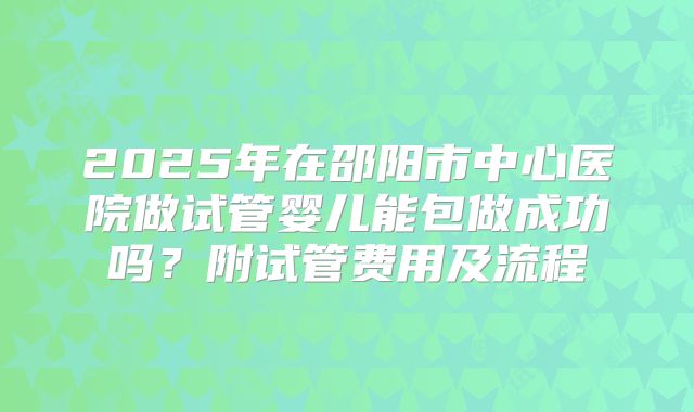 2025年在邵阳市中心医院做试管婴儿能包做成功吗？附试管费用及流程