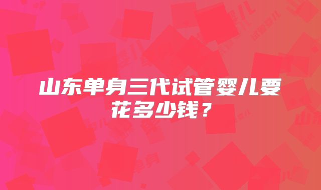 山东单身三代试管婴儿要花多少钱？