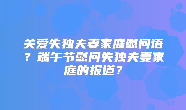 关爱失独夫妻家庭慰问语?端午节慰问失独夫妻家庭的报道?