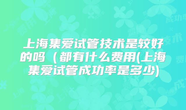 上海集爱试管技术是较好的吗（都有什么费用(上海集爱试管成功率是多少)