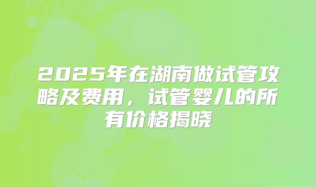 2025年在湖南做试管攻略及费用,试管婴儿的所有价格揭晓