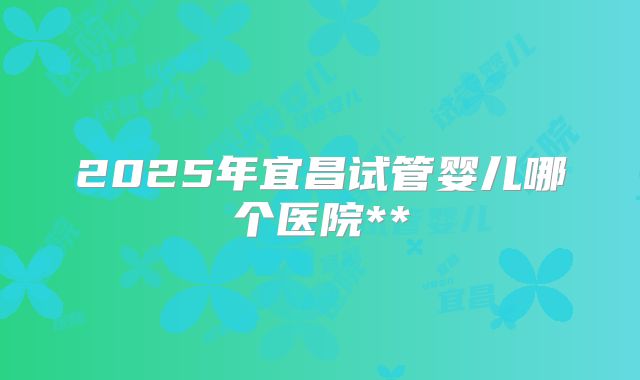 2025年宜昌试管婴儿哪个医院**