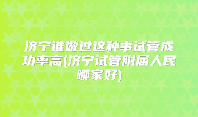 济宁谁做过这种事试管成功率高(济宁试管附属人民哪家好)