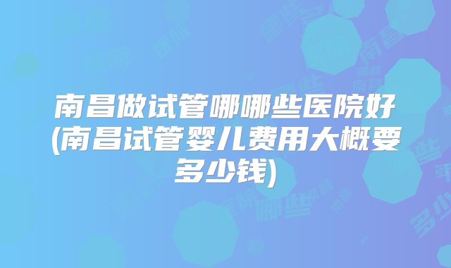 南昌做试管哪哪些医院好(南昌试管婴儿费用大概要多少钱)