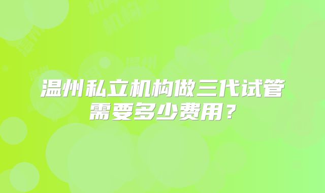 温州私立机构做三代试管需要多少费用？