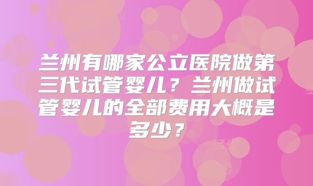 兰州有哪家公立医院做第三代试管婴儿?兰州做试管婴儿的全部费用大概是多少?