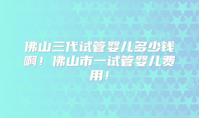 佛山三代试管婴儿多少钱啊！佛山市一试管婴儿费用！