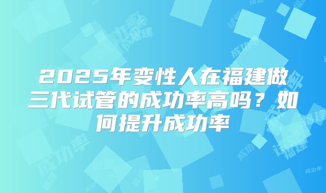 2025年变性人在福建做三代试管的成功率高吗？如何提升成功率