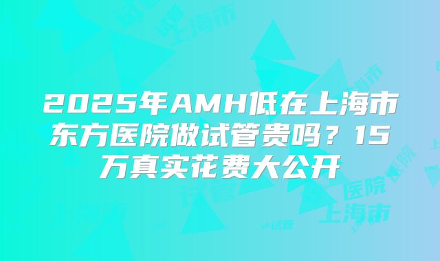 2025年AMH低在上海市东方医院做试管贵吗？15万真实花费大公开