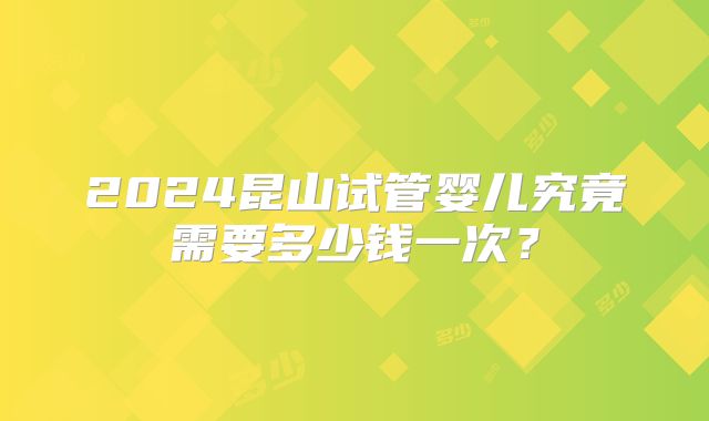 2024昆山试管婴儿究竟需要多少钱一次?