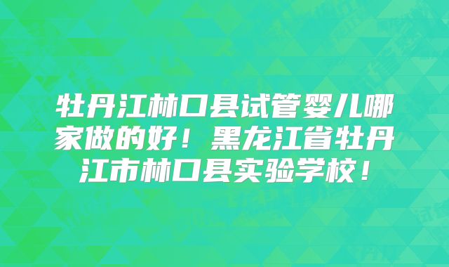 牡丹江林口县试管婴儿哪家做的好！黑龙江省牡丹江市林口县实验学校！