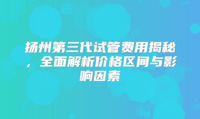 扬州第三代试管费用揭秘，全面解析价格区间与影响因素