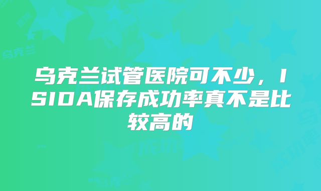 乌克兰试管医院可不少，ISIDA保存成功率真不是比较高的