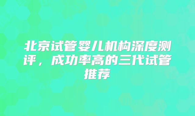 北京试管婴儿机构深度测评,成功率高的三代试管推荐