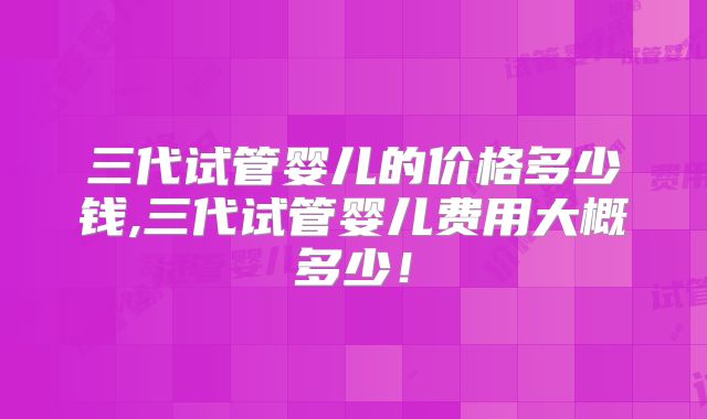 三代试管婴儿的价格多少钱,三代试管婴儿费用大概多少！