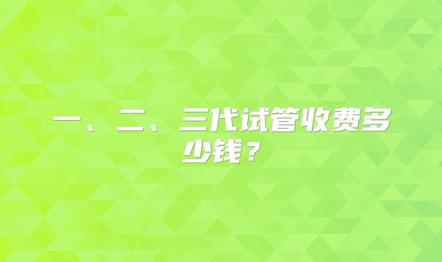 一、二、三代试管收费多少钱？