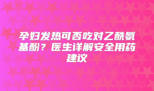 孕妇发热可否吃对乙酰氨基酚？医生详解安全用药建议