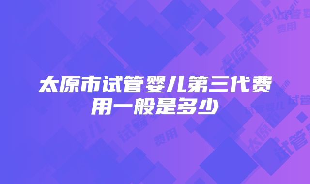 太原市试管婴儿第三代费用一般是多少