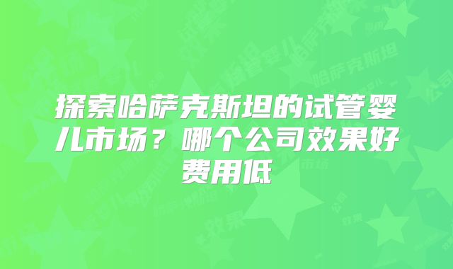 探索哈萨克斯坦的试管婴儿市场？哪个公司效果好费用低
